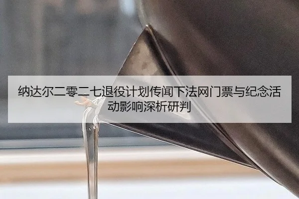 纳达尔二零二七退役计划传闻下法网门票与纪念活动影响深析研判