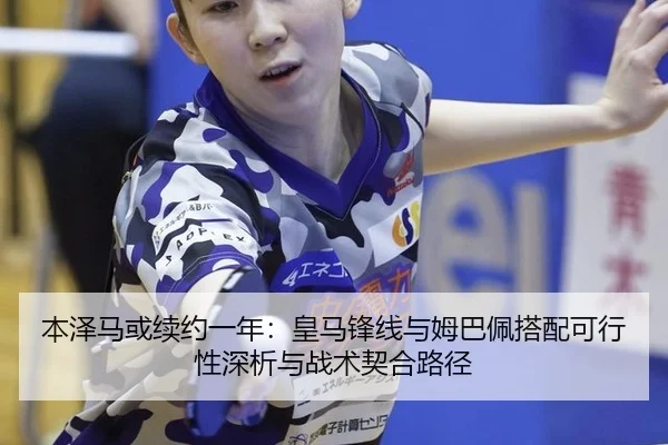 本泽马或续约一年：皇马锋线与姆巴佩搭配可行性深析与战术契合路径