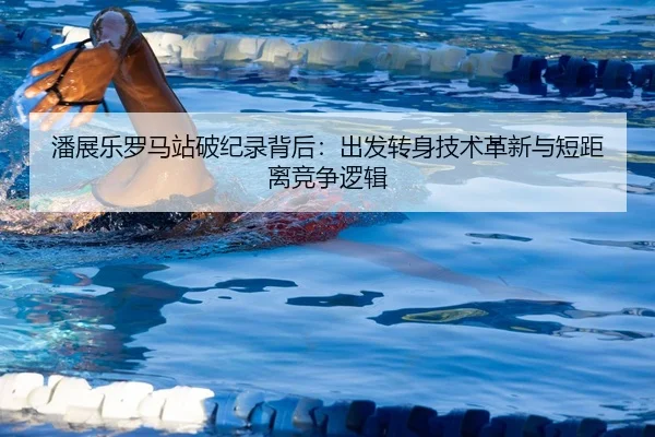 潘展乐罗马站破纪录背后：出发转身技术革新与短距离竞争逻辑